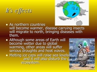 It’s effects As northern countries  will become warmer, disease carrying insects will migrate to north, bringing diseases with them. Although some areas of Earth will  become wetter due to global  warming, other areas will suffer  serious droughts and heat waves. Melting ice caps will raise sea levels  and it will also disturb the global  ecosystem.  