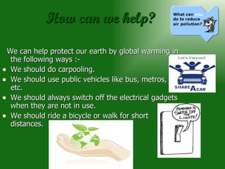 How can we help? We can help protect our earth by global warming in the following ways :- We should do carpooling. We should use public vehicles like bus, metros, etc. We should always switch off the electrical gadgets when they are not in use. We should ride a bicycle or walk for short distances. 