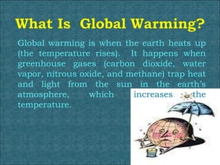 Global warming is when the earth heats up (the temperature rises).  It happens when greenhouse gases (carbon dioxide, water vapor, nitrous oxide, and methane) trap heat and light from the sun in the earth’s atmosphere, which  increases the  temperature.  
