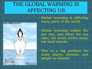 Global warming is affecting many parts of the world.  Global warming makes the sea rise, and when the sea rises, the water covers many low land islands.  This is a big problem for many plants, animals, and people on islands.  