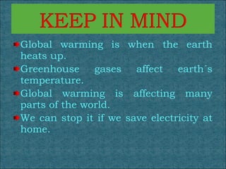 Global warming is when the earth heats up. Greenhouse gases affect earth´s temperature. Global warming is affecting many parts of the world.  We can stop it if we save electricity at home. 