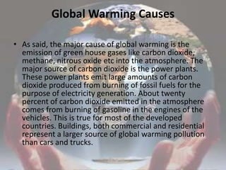 Global Warming Causes As said, the major cause of global warming is the emission of green house gases like carbon dioxide, methane, nitrous oxide etc into the atmosphere. The major source of carbon dioxide is the power plants. These power plants emit large amounts of carbon dioxide produced from burning of fossil fuels for the purpose of electricity generation. About twenty percent of carbon dioxide emitted in the atmosphere comes from burning of gasoline in the engines of the vehicles. This is true for most of the developed countries. Buildings, both commercial and residential represent a larger source of global warming pollution than cars and trucks.