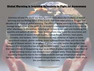 Global Warming is Inspiring Scientists to Fight for AwarenessScientists all over the world are making predictions about the ill effects of Global warming and connecting some of the events that have taken place in the past few decades as an alarm of global warming. The effect of global warming is increasing the average temperature of the earth. A rise in earth’s temperatures can in turn root to other alterations in the ecology, including an increasing sea level and modifying the quantity and pattern of rainfall. These modifications may boost the occurrence and concentration of severe climate events, such as floods, famines, heat waves, tornados, and twisters. Other consequences may comprise of higher or lower agricultural outputs, glacier melting, lesser summer stream flows and rise in the ranges of disease vectors. As an effect of global warming species like golden toad, harlequin frog of Costa Rica has already become extinct. There are number of species that have a threat of disappearing soon as an effect of global warming. As an effect of global warming various new diseases have emerged lately. These diseases are occurring frequently due to the increase in earths average temperature since the bacteria can survive better in elevated temperatures and even multiplies faster when the conditions are favorable. 