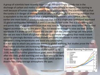 A group of scientists have recently reported on the surprisingly speedy rise in the discharge of carbon and methane release from frozen tundra in Siberia, now starting to melt because of human cause increases in earth’s temperature. The scientists tell us that the tundra is in danger of melting holds an amount of extra global warming pollution that is equivalent to the net amount that is previously in the earth's atmosphere. Likewise, earlier one more team of scientists reported that the in a single year Greenland witnessed 32 glacial earthquakes between 4.6 and 5.1 on the Richter scale. This is a disturbing sign and points that a huge destabilization that may now be in progress deep within the second biggest accretion of ice on the planet. This ice would be enough to raise sea level 20 feet worldwide if it broke up and slipped into the sea. Each day passing brings yet new proof that we are now in front of a global emergency, a climate emergency that needs instant action to piercingly decrease carbon dioxide emissions worldwide in order to turn down the earth's rising temperatures and avoid any catastrophe. It is not easy to attach any particular events to global warming, but studies prove the fact that human activities are increasing the earth’s temperature. Even though most predictions focus on the epoch up to 2100, even if no further greenhouse gases were discharged after this date, global warming and sea levelwould be likely to go on to rise for more than a millennium, since carbon-dioxide has a long average atmospheric life span. 