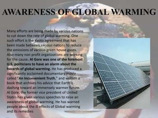AWARENESS OF GLOBAL WARMINGMany efforts are being made by various nations to cut down the rate of global warming. One such effort is the Kyoto agreement that has been made between various nations to reduce the emissions of various green house gases. Also many non profit organizations are working for the cause. Al Gore was one of the foremost U.S. politicians to have an alarm about the hazards of global warming. He has produced a significantly acclaimed documentary movie called "An Inconvenient Truth," and written a book that archives his advice that Earth is dashing toward an immensely warmer future. Al Gore, the former vice president of United States has given various speeches to raise an awareness of global warming. He has warned people about the ill effects of Global warming and its remedies