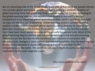 But an interesting side of the global warming episode is that there are people who do not consider global warming as something that is creating a problem. Skeptics of global warming think that global warming is not an ecological trouble. According to the global warming skeptics, the recent enhancement in the earth's average temperature is no reason for alarm. According to them earth's coastlines and polar ice caps are not at a risk of vanishing. Global warming skeptics consider that the weather models used to establish global warming and to forecast its impacts are distorted. According to the models, if calculations are made the last few decades must have been much worse as compared to actually happened to be. Most of the global warming skeptics believe that the global warming is not actually occurring. They stress on the fact the climatic conditions vary because of volcanism, the obliquity cycle, changes in solar output, and internal variability. Also the warming can be due to the variation in cloud cover, which in turn is responsible for the temperatures on the earth. The variations are also a result of cosmic ray flux that is modulated by the solar magnetic cycles. -http://www.globalwarming.org.in/