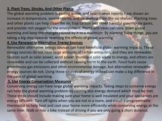 3. Plant Trees, Shrubs, And Other PlantsThe global warming problem is getting worse, and recent news reports have shown an increase in temperature, severe storms, and ice melting from the ice shelves. Planting trees and other plants can help clean the air, trap carbon and other harmful greenhouse gases, and provide rich oxygen for the environment. Plants and trees can slow down global warming and keep the changes caused by it to a minimum. By planting living things, you are taking a big step towards reversing the effects of global warming.4. Use Renewable Alternative Energy SourcesRenewable alternative energy sources can have beneficial global warming impacts. These energy sources do not have large amounts of carbon emissions, and they are renewable. Sources such as solar power, wind power, municipal solid waste to energy, and others are renewable and can be collected without causing harm to the earth. Fossil fuels cause greenhouse gas emissions and other environmental damage, but alternative renewable energy sources do not. Using these sources of energy instead can make a big difference in the pace of global warming. 5. Use Energy Conservation MeasuresConserving energy can have large global warming impacts. Taking steps to conserve energy can help the global warming problem by causing less energy demand which must be met. These steps should include making sure your home is well insulated and your appliances are energy efficient. Turn off lights when you are not in a room, and install a programmable thermostat to help heat and cool your home more efficiently while conserving energy at the same time. Walk or ride a bike instead of driving if you are only going a short distance.