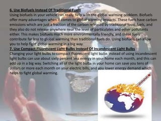 6. Use Biofuels Instead Of Traditional FuelsUsing biofuels in your vehicle can really help with the global warming problem. Biofuels offer many advantages when it comes to global warming impacts. These fuels have carbon emissions which are just a fraction of the carbon released by traditional fossil fuels, and they also do not release anywhere near the level of particulates and other pollutants either. This makes biofuels much more environmentally friendly, and these fuels contribute far less to global warming than traditional fuels do. Using biofuels can allow you to help fight global warming in a big way.7. Use Compact Fluorescent Light Bulbs Instead Of Incandescent Light BulbsChanging your light bulbs to compact fluorescent light bulbs instead of using incandescent light bulbs can use about sixty percent less energy in your home each month, and this can add up in a big way. Switching all of the light bulbs in your home can save you tens of dollars or more each month on your electric bills, and you lower energy demand which helps to fight global warming. 