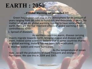 EARTH : 2050…if Global Warming not prevented !!!!            Green house gases can stay in the atmosphere for an amount of years ranging from decades to hundreds and thousands of years. No matter what we do, global warming is going to have some effect on earth. Here are the five deadliest effects of global warming if not controlled by 2050:    1. Spread of diseases:                                          As northern countries warm, disease carrying insects migrate towards north, bringing plague and disease with them. Indeed some scientists believe that in some countries thanks to global warming, malaria has not been fully eradicated.    2. Warmer waters and more hurricanes:                                                                          As the temperature of ocean rises , so will the probability of more frequent and stronger hurricanes. We saw this in 2004 and 2005.