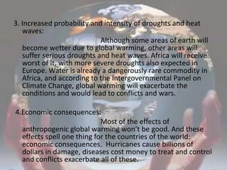 3. Increased probability and intensity of droughts and heat waves:                                                 Although some areas of earth will become wetter due to global warming, other areas will suffer serious droughts and heat waves. Africa will receive worst of it, with more severe droughts also expected in Europe. Water is already a dangerously rare commodity in Africa, and according to the Intergovernmental Panel on Climate Change, global warming will exacerbate the conditions and would lead to conflicts and wars. 4.Economic consequences:                                                 Most of the effects of anthropogenic global warming won’t be good. And these effects spell one thing for the countries of the world: economic consequences.  Hurricanes cause billions of dollars in damage, diseases cost money to treat and control and conflicts exacerbate all of these.