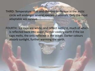 THIRD: Temperature rises and changes landscape in the arctic circle will endanger several species of animals. Only the most adaptable will survive. FOURTH:  Ice caps are white, and reflect sunlight, much of which is reflected back into space, further cooling earth if the ice caps melts, the only reflector is the ocean. Darker colours absorb sunlight, further warming the earth.
