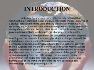 INTRODUCTION                        Until a few decades ago, scientists generally believed that significant large-scale past global and regional climate changes occurred at a gradual pace within a time scale of many centuries of millennia. A secondary assumption followed: climate change were scarcely perceptible during a human lifetime. Recent paleoclimatic studies, however, have proven otherwise that global climate can change extremely rapidly.                       Humanity is now faced with the contentious problem of global warming and the potential for catastrophic climatic change. How will the global climate system react to the ever-increasing amounts of anthropogenic carbon dioxide now entering the atmosphere? Currently there is evidence that we are on a warming trend which many scientists suggest is evidence of global warming. There are researchers who argue  that the same trend is a more  natural adjustment of the global climate system recovering from the Little Ice Age, the last nature climate deterioration that ended 100 years ago. Global warming is a serious burning issue of the world and therefore the new age should take concrete steps towards preserving earth.