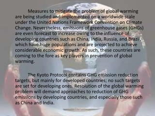                 Measures to mitigate the problem of global warming are being studied and implemented on a worldwide scale under the United Nations Framework Convention on Climate Change. Nevertheless, emissions of greenhouse gases (GHGs) are even forecast to increase owing to the influence of developing countries such as China, India, Russia, and Brazil, which have huge populations and are projected to achieve considerable economic growth. As such, these countries are coming to the fore as key players in prevention of global warming.                The Kyoto Protocol contains GHG emission reduction targets, but mainly for developed countries; no such targets are set for developing ones. Resolution of the global warming problem will demand approaches to reduction of GHG emissions by developing countries, and especially those such as China and India.