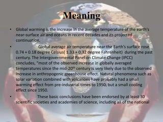 MeaningGlobal warming is the increase in the average temperature of the earth’s near-surface air and oceans in recent decades and its projected continuation.                      Global average air temperature near the Earth’s surface rose 0.74 + 0.18 degree Celsius( 1.33 + 0.32 degree Fahrenheit)  during the past century. The Intergovernmental Panel on Climate Change (IPCC) concludes, “most of the observed increase in globally averaged temperatures since the mid-20th century is very likely due to the observed increase in anthropogenic greenhouse effect. Natural phenomena such as solar variation combined with volcanoes have probably had a small warming effect from pre-industrial times to 1950, but a small cooling effect since 1950.                    These basic conclusions have been endorsed by at least 30 scientific societies and academies of science, including all of the national