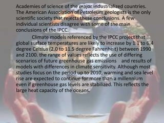     Academies of science of the major industrialized countries. The American Association of Petroleum geologists is the only scientific society that rejects these conclusions. A few individual scientists disagree with some of the main conclusions of the IPCC.                   Climate models referenced by the IPCC project that global surface temperatures are likely to increase by 1.1 to 6.4 degree Celsius (2.0 to 11.5 degree Fahrenheit) between 1990 and 2100. the range of values reflects the use of differing scenarios of future greenhouse gas emissions    and results of models with differences in climate sensitivity. Although most studies focus on the period up to 2010, warming and sea level rise are expected to continue for more than a millennium even if greenhouse gas levels are stabilized. This reflects the large heat capacity of the oceans.