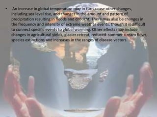  An increase in global temperature may in turn cause other changes, including sea level rise, and changes in the amount and pattern of precipitation resulting in floods and drought. There may also be changes in the frequency and intensity of extreme weather events, though it is difficult to connect specific events to global warming. Other effects may include changes in agricultural yields, glacier retreat, reduced  summer stream flows, species extinctions and increases in the ranges of disease vectors.