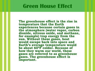 The greenhouse effect is the rise in temperature that the Earth experiences because certain gases in the atmosphere (water vapor, carbon dioxide, nitrous oxide, and methane, for example) trap energy from the sun. Without these gases, heat would escape back into space and Earth’s average temperature would be about 60ºF colder. Because of how they warm our world, these gases are referred to as greenhouse gases. The greenhouse effect is important.  Green House Effect 