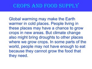 Crops and Food Supply Global warming may make the Earth warmer in cold places. People living in these places may have a chance to grow crops in new areas. But climate change also might bring droughts to other places where we grow crops. In some parts of the world, people may not have enough to eat because they cannot grow the food that they need.  