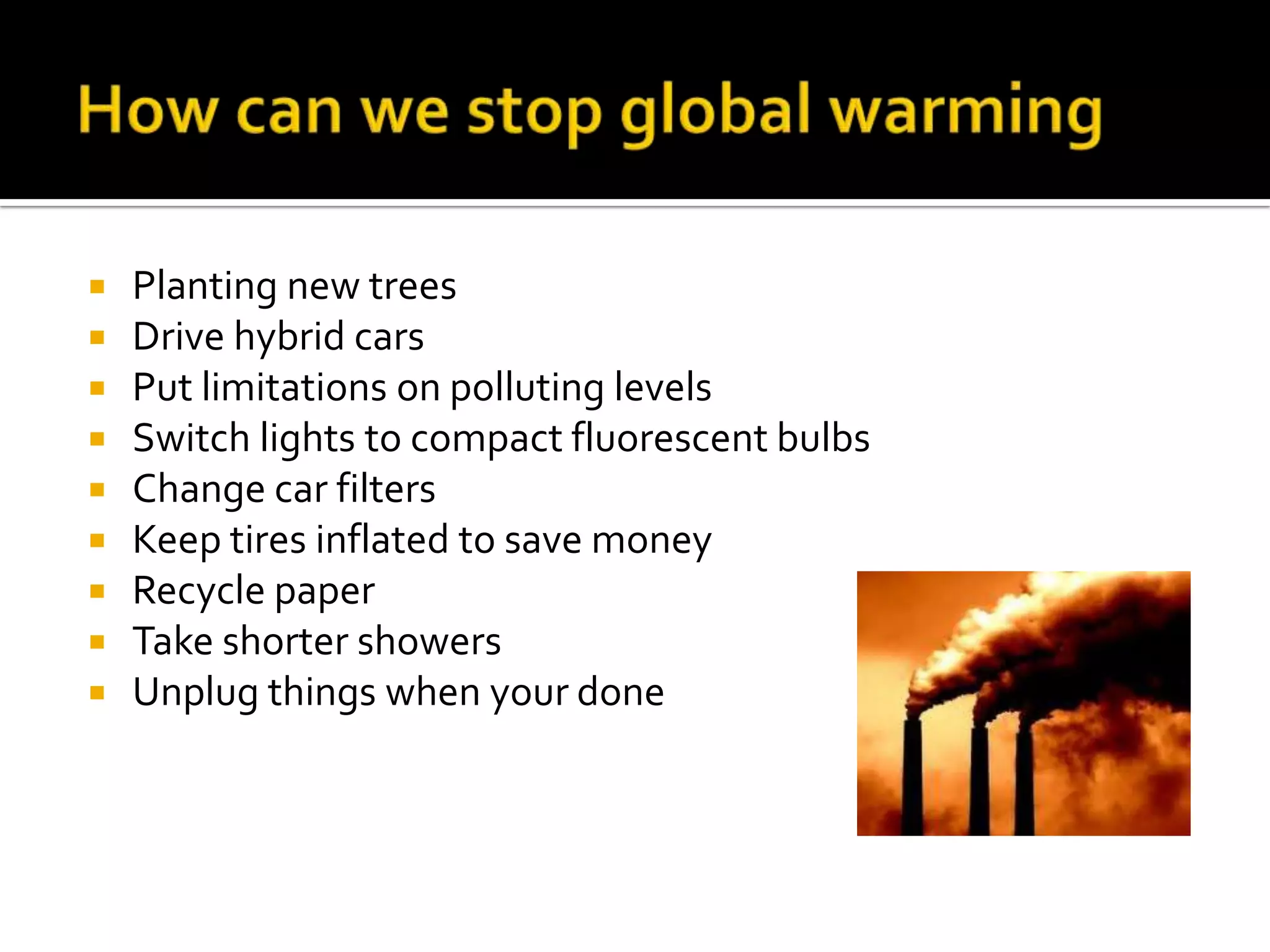 How can we stop global warmingPlanting new trees Drive hybrid carsPut limitations on polluting levelsSwitch lights to compact fluorescent bulbsChange car filtersKeep tires inflated to save moneyRecycle paperTake shorter showersUnplug things when your done