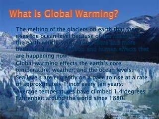 The melting of the glaciers on earth that then rises the ocean level because of the heating of the earth which is increasing more and more because of natural effects and human effects that are happening now.Global warming effects the earth’s core temperature, weather, and the ocean levels.Sea levels are currently on a pace to rise at a rate of approximately 1 inch every ten years.Average temperatures have climbed 1.4 degrees Fahrenheit around the world since 1880.What is Global Warming?