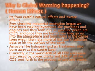 Its from earth’s natural effects and human effects…Ever since the industrial revolution began we have been making inventions like machines and engines and they both run on gasoline which are CFC’s and once they are burnt then they go up into the atmosphere and burn holes in the ozone layer which then lets more of the sun’s radiation pass to hit the surface of the earthAerosols like hairspray and air fresheners also burn away at the ozone layer    Currently in the world 40% of all CO2 emissions are caused by power plants and 33% of all the CO2 sent forth is the product of cars and trucks.Why is Global Warming happening? ( Human Effects )