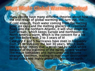 Many people have many different theories about how the end result of global warming will turn out, like…If cold enough, fresh water coming from the melting polar ice caps and the melting glaciers of Greenland flows into the northern Atlantic, it will shut down the Gulf Stream, which keeps Europe and northeastern North America warm. Which is the concern for a ice age like before with 2 to 3 years of it!Category 4 and 5 hurricanes have risen in frequency from 20 to 35% over the last 30 years. Which leads into another theory that is predicted by NASA where because of the warming of the earth, severe weather like major tornadoes and hurricanes will become strangely common, leading to maximum destruction to our cities and highly populated places on earth.What Might Global Warming bring!