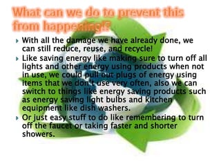 With all the damage we have already done, we can still reduce, reuse, and recycle!Like saving energy like making sure to turn off all lights and other energy using products when not in use, we could pull out plugs of energy using items that we don’t use very often, also we can switch to things like energy saving products such as energy saving light bulbs and kitchen equipment like dish washers. Or just easy stuff to do like remembering to turn off the faucet or taking faster and shorter showers.What can we do to prevent this from happening!?
