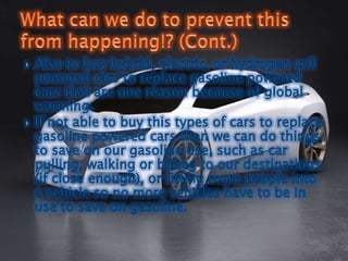 Also to buy hybrid, electric, or hydrogen cell powered cars to replace gasoline powered cars that are one reason because of global warming.If not able to buy this types of cars to replace gasoline powered cars then we can do things to save on our gasoline use, such as car pulling, walking or biking to our destinations (if close enough), or fitting more people into a vehicle so no more vehicles have to be in use to save on gasoline. What can we do to prevent this from happening!? (Cont.)