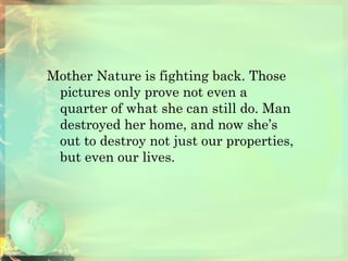 Mother Nature is fighting back. Those pictures only prove not even a quarter of what she can still do. Man destroyed her home, and now she’s out to destroy not just our properties, but even our lives.  