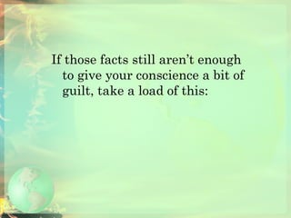 If those facts still aren’t enough to give your conscience a bit of guilt, take a load of this: 