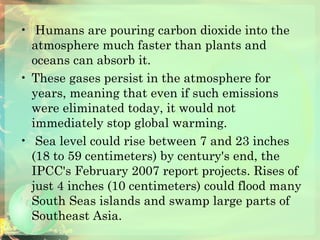   Humans are pouring carbon dioxide into the atmosphere much faster than plants and oceans can absorb it. These gases persist in the atmosphere for years, meaning that even if such emissions were eliminated today, it would not immediately stop global warming. Sea level could rise between 7 and 23 inches (18 to 59 centimeters) by century's end, the IPCC's February 2007 report projects. Rises of just 4 inches (10 centimeters) could flood many South Seas islands and swamp large parts of Southeast Asia.  