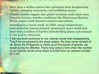 More than a million species face extinction from disappearing habitat, changing ecosystems, and acidifying oceans.  Climate models suggest that global warming could cause more frequent extreme weather conditions like Hurricanes Katrina, Storm surges could threaten coastal communities.  According to a recent study, by 2050, rising temperatures exacerbated by human-induced  greenhouse gases could land more than a million of Earth's land-dwelling plants and animals to the road to extinction. If the sea level continues to rise, islands would start disappearing. They’ll be enveloped by the great waters, like they never existed at all. Since the Philippines is made up of thousands of islands, we would surely be affected. There may come a time when the number of our islands would come down to 5,000 from our present number of 7,107. 