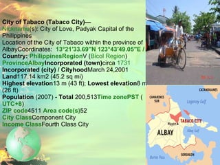 City of Tabaco (Tabaco City) —   Nickname (s): City of Love, Padyak Capital of the Philippines   Location of the City of Tabaco within the province of AlbayCoordinates:  13°21′33.69″N 123°43′49.05″E﻿ / ﻿ Country:  Philippines Region V ( Bicol Region ) Province Albay Incorporated (town) circa  1731 Incorporated (city) / Cityhood March 24,2001 Land 117.14 km2 (45.2 sq mi) Highest elevation 13 m (43 ft);  Lowest elevation 8 m (26 ft) Population  (2007)  - Total  200,513 Time zone PST  ( UTC+8 ) ZIP code 4511  Area code(s) 52  City Class Component City Income Class Fourth Class City 