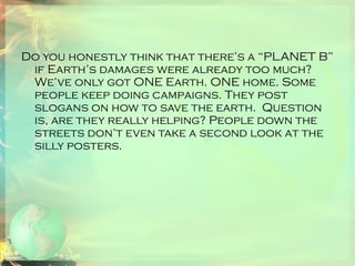 Do you honestly think that there’s a “PLANET B” if Earth’s damages were already too much? We’ve only got ONE Earth. ONE home. Some people keep doing campaigns. They post slogans on how to save the earth.  Question is, are they really helping? People down the streets don’t even take a second look at the silly posters.  