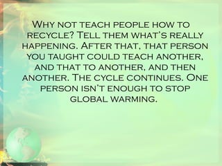Why not teach people how to recycle? Tell them what’s really happening. After that, that person you taught could teach another, and that to another, and then another. The cycle continues. One person isn’t enough to stop global warming.  