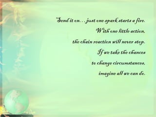 Send it on…just one spark starts a fire.  With one little action,  the chain reaction will never stop.  If we take the chances  to change circumstances,  imagine all we can do.   