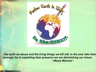 Mother Earth is SICK, Be the CURE!!! “ The earth we abuse and the living things we kill will, in the end, take their revenge; for in exploiting their presence we are diminishing our future.  ~Marya Mannes~   