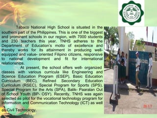 Tabaco National High School is situated in the southern part of the Philippines. This is one of the biggest and prominent schools in our region, with 7000 students and 230 teachers this year. TNHS adheres to the Department of Education’s motto of excellence and thereby works for its attainment in producing well- equipped and value- oriented Filipino citizens, responsive to national development and fit for international relationships.    At present, the school offers well- organized classes with various curricula like Engineering and Science Education Program (ESEP), Basic Education Curriculum (BEC), Refined Secondary Education Curriculum (RSEC), Special Program for Sports (SPS), Special Program for the Arts (SPA), Balik- Paaralan Out of School Youth (BP- OSY). Recently, TNHS was again selected as pilot for the vocational technology program for Information and Communication Technology (ICT) as well as Civil Technology.   