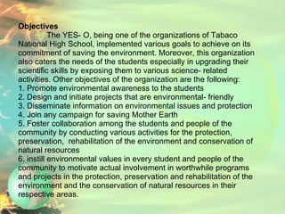 Objectives The YES- O, being one of the organizations of Tabaco National High School, implemented various goals to achieve on its commitment of saving the environment. Moreover, this organization also caters the needs of the students especially in upgrading their scientific skills by exposing them to various science- related activities. Other objectives of the organization are the following: 1. Promote environmental awareness to the students 2. Design and initiate projects that are environmental- friendly 3. Disseminate information on environmental issues and protection 4. Join any campaign for saving Mother Earth 5. Foster collaboration among the students and people of the community by conducting various activities for the protection, preservation,  rehabilitation of the environment and conservation of natural resources  6. instill environmental values in every student and people of the community to motivate actual involvement in worthwhile programs and projects in the protection, preservation and rehabilitation of the environment and the conservation of natural resources in their respective areas.    