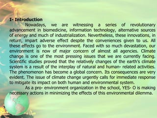 I- Introduction Nowadays, we are witnessing a series of revolutionary advancement in biomedicine, information technology, alternative sources of energy and much of industrialization. Nevertheless, these innovations, in return, impart adverse effect despite the conveniences given to us. All these effects go to the environment. Faced with so much devastation, our environment is now of major concern of almost all agencies. Climate change is one of the most pressing issues that we are currently facing. Scientific studies proved that the relatively changes of the earth’s climate system is a result of the interplay of natural and human- related activities. The phenomenon has become a global concern. Its consequences are very evident. The issue of climate change urgently calls for immediate response to mitigate its impact on both human and environmental system. As a pro- environment organization in the school, YES- O is making necessary actions in minimizing the effects of this environmental dilemma.  
