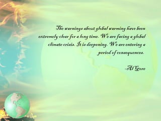 The warnings about global warming have been extremely clear for a long time. We are facing a global climate crisis. It is deepening. We are entering a period of consequences.  -Al Gore 
