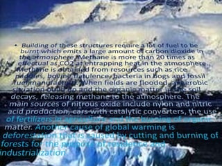 Building of these structures require a lot of fuel to be burnt which emits a large amount of carbon dioxide in the atmosphere. Methane is more than 20 times as effectual as CO2 at entrapping heat in the atmosphere. Methane is obtained from resources such as rice paddies, bovine flatulence, bacteria in bogs and fossil fuel manufacture. When fields are flooded, anaerobic situation build up and the organic matter in the soil decays, releasing methane to the atmosphere. The main sources of nitrous oxide include nylon and nitric acid production, cars with catalytic converters, the use of fertilizers in agriculture and the burning of organic matter. Another cause of global warming is deforestation that is caused by cutting and burning of forests for the purpose of residence and industrialization.
