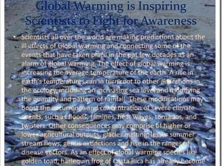 Global Warming is Inspiring Scientists to Fight for AwarenessScientists all over the world are making predictions about the ill effects of Global warming and connecting some of the events that have taken place in the pat few decades as an alarm of global warming. The effect of global warming is increasing the average temperature of the earth. A rise in earth’s temperatures can in turn root to other alterations in the ecology, including an increasing sea level and modifying the quantity and pattern of rainfall. These modifications may boost the occurrence and concentration of severe climate events, such as floods, famines, heat waves, tornados, and twisters. Other consequences may comprise of higher or lower agricultural outputs, glacier melting, lesser summer stream flows, genus extinctions and rise in the ranges of disease vectors. As an effect of global warming species like golden toad, harlequin frog of Costa Rica has already become