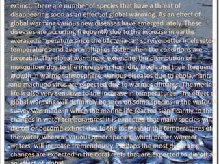 extinct. There are number of species that have a threat of disappearing soon as an effect of global warming. As an effect of global warming various new diseases have emerged lately. These diseases are occurring frequently due to the increase in earths average temperature since the bacteria can survive better in elevated temperatures and even multiplies faster when the conditions are favorable. The global warming is extending the distribution of mosquitoes due to the increase in humidity levels and their frequent growth in warmer atmosphere. Various diseases due to ebola, hanta and machupo virus are expected due to warmer climates. The marine life is also very sensitive to the increase in temperatures. The effect of global warming will definitely be seen on some species in the water. A survey was made in which the marine life reacted significantly to the changes in water temperatures. It is expected that many species will die off or become extinct due to the increase in the temperatures of the water, whereas various other species, which prefer warmer waters, will increase tremendously. Perhaps the most disturbing changes are expected in the coral reefs that are expected to die off as an effect of global