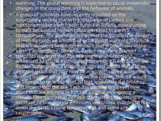 warming. The global warming is expected to cause irreversible changes in the ecosystem and the behavior of animals.A group of scientists have recently reported on the surprisingly speedy rise in the discharge of carbon and methane release from frozen tundra in Siberia, now starting to melt because of human cause increases in earth’s temperature. The scientists tell us that the tundra is in danger of melting holds an amount of extra global warming pollution that is equivalent to the net amount that is previously in the earth's atmosphere. Likewise, earlier one more team of scientists reported that the in a single year Greenland witnessed 32 glacial earthquakes between 4.6 and 5.1 on the Richter scale. This is a disturbing sign and points that a huge destabilization that may now be in progress deep within the second biggest accretion of ice on the planet. This ice would be enough to raise sea level 20 feet worldwide if it broke up and slipped into the sea. Each day passing brings yet new proof that we are now in front of a global emergency, a climate emergency that needs instant action to piercingly decrease carbon dioxide emissions worldwide in order to turn down the earth's rising temperatures and avoid any catastrophe.