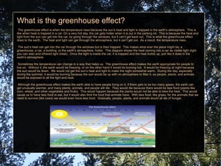 What is the greenhouse effect? The greenhouse effect is when the temperature rises because the sun’s heat and light is trapped in the earth’s atmosphere.  This is like when heat is trapped in a car. On a very hot day, the car gets hotter when it is out in the parking lot.  This is because the heat and light from the sun can get into the car, by going through the windows, but it can’t get back out.  This is what the greenhouse effect does to the earth.  The heat and light can get through the atmosphere, but it can’t get out.  As a result, the temperature rises.  The sun’s heat can get into the car through the windows but is then trapped.  This makes what ever the place might be, a greenhouse, a car, a building, or the earth’s atmosphere, hotter.  This diagram shows the heat coming into a car as visible light (light you can see) and infrared light (heat).  Once the light is inside the car, it is trapped and the heat builds up, just like it does in the earth’s atmosphere. Sometimes the temperature can change in a way that helps us.  The greenhouse effect makes the earth appropriate for people to live on.  Without it, the earth would be freezing, or on the other hand it would be burning hot.  It would be freezing at night because the sun would be down.  We would not get the sun’s heat and light to make the night somewhat warm.  During the day, especially during the summer, it would be burning because the sun would be up with no atmosphere to filter it, so people, plants, and animals would be exposed to all the light and heat. Although the greenhouse effect makes the earth able to have people living on it, if there gets to be too many gases, the earth can get unusually warmer, and many plants, animals, and people will die.  They would die because there would be less food (plants like corn, wheat, and other vegetables and fruits).  This would happen because the plants would not be able to take the heat.  This would cause us to have less food to eat, but it would also limit the food that animals have.  With less food, like grass, for the animals that we need to survive (like cows) we would even have less food.  Gradually, people, plants, and animals would all die of hunger.  