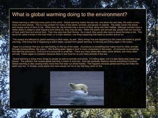 What is global warming doing to the environment? Global warming is affecting many parts of the world.  Global warming makes the sea rise, and when the sea rises, the water covers many low land islands.  This is a big problem for many of the plants, animals, and people on islands.  The water covers the plants and causes some of them to die.  When they die, the animals lose a source of food, along with their habitat.  Although animals have a better ability to adapt to what happens than plants do, they may die also.  When the plants and animals die, people lose two sources of food, plant food and animal food.  They may also lose their homes.  As a result, they would also have to leave the area or die.  This would be called a break in the food chain, or a chain reaction, one thing happening that leads to another and so on. 