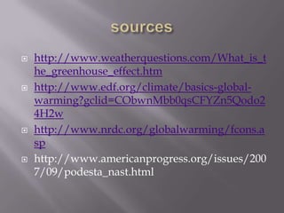 sourceshttp://www.weatherquestions.com/What_is_the_greenhouse_effect.htmhttp://www.edf.org/climate/basics-global-warming?gclid=CObwnMbb0qsCFYZn5Qodo24H2whttp://www.nrdc.org/globalwarming/fcons.asphttp://www.americanprogress.org/issues/2007/09/podesta_nast.html
