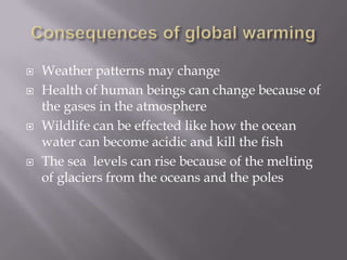 Consequences of global warmingWeather patterns may changeHealth of human beings can change because of the gases in the atmosphereWildlife can be effected like how the ocean water can become acidic and kill the fishThe sea  levels can rise because of the melting of glaciers from the oceans and the poles