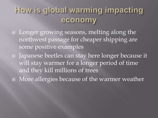 How is global warming impacting economyLonger growing seasons, melting along the northwest passage for cheaper shipping are some positive examplesJapanese beetles can stay here longer because it will stay warmer for a longer period of time and they kill millions of treesMore allergies because of the warmer weather